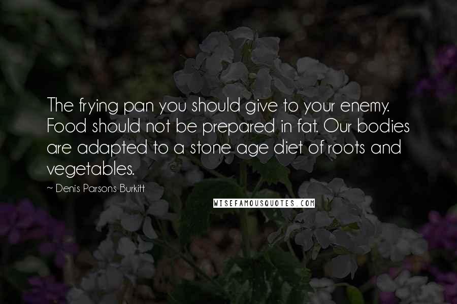 Denis Parsons Burkitt Quotes: The frying pan you should give to your enemy. Food should not be prepared in fat. Our bodies are adapted to a stone age diet of roots and vegetables.