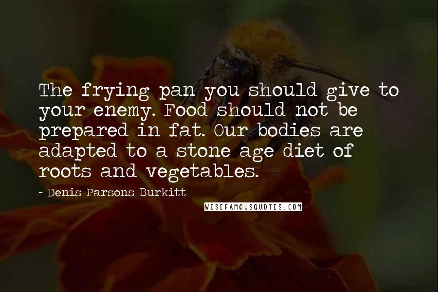 Denis Parsons Burkitt Quotes: The frying pan you should give to your enemy. Food should not be prepared in fat. Our bodies are adapted to a stone age diet of roots and vegetables.