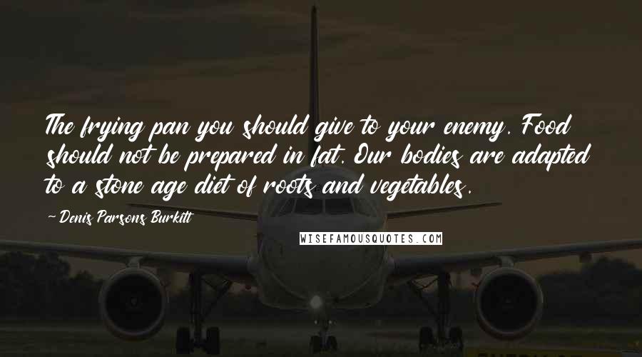 Denis Parsons Burkitt Quotes: The frying pan you should give to your enemy. Food should not be prepared in fat. Our bodies are adapted to a stone age diet of roots and vegetables.