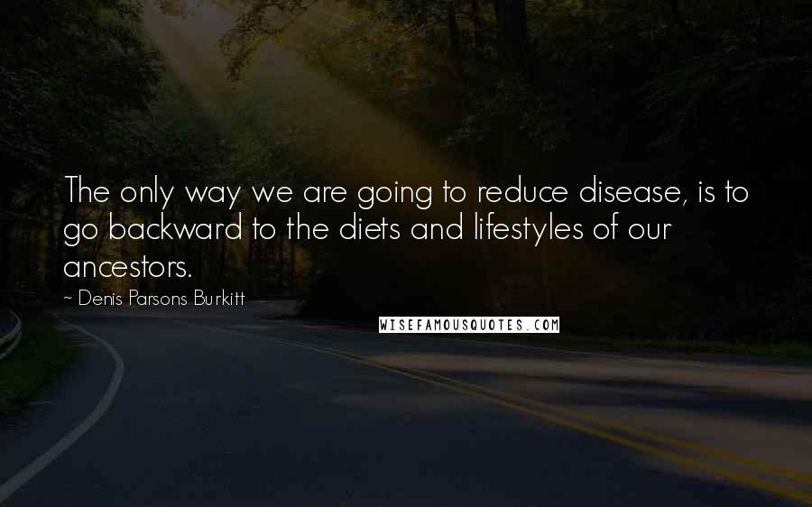 Denis Parsons Burkitt Quotes: The only way we are going to reduce disease, is to go backward to the diets and lifestyles of our ancestors.