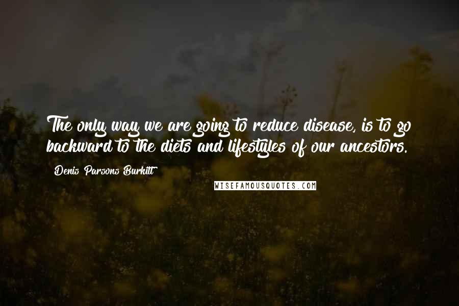 Denis Parsons Burkitt Quotes: The only way we are going to reduce disease, is to go backward to the diets and lifestyles of our ancestors.