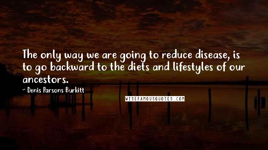 Denis Parsons Burkitt Quotes: The only way we are going to reduce disease, is to go backward to the diets and lifestyles of our ancestors.