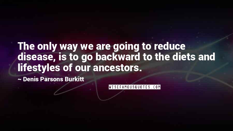 Denis Parsons Burkitt Quotes: The only way we are going to reduce disease, is to go backward to the diets and lifestyles of our ancestors.