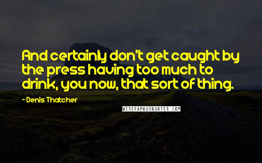 Denis Thatcher Quotes: And certainly don't get caught by the press having too much to drink, you now, that sort of thing.