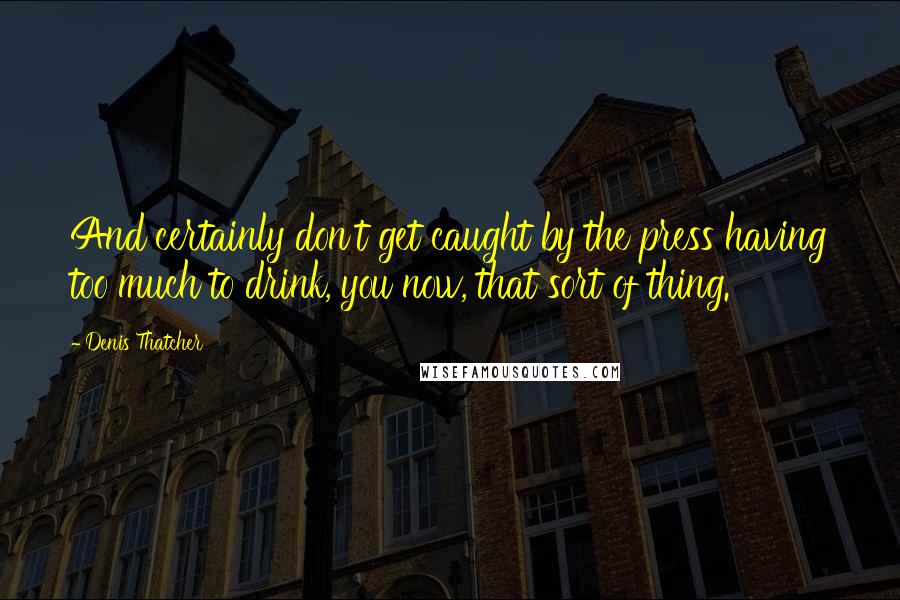 Denis Thatcher Quotes: And certainly don't get caught by the press having too much to drink, you now, that sort of thing.