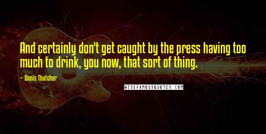 Denis Thatcher Quotes: And certainly don't get caught by the press having too much to drink, you now, that sort of thing.