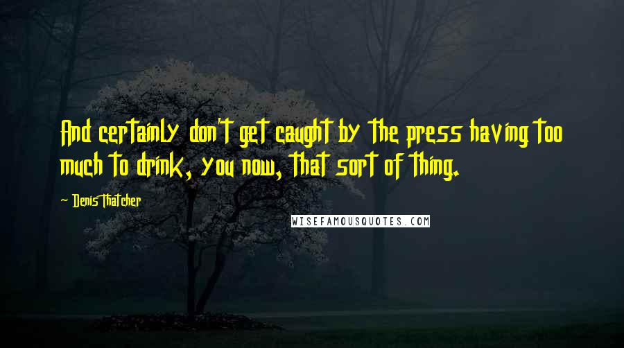 Denis Thatcher Quotes: And certainly don't get caught by the press having too much to drink, you now, that sort of thing.