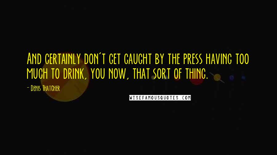 Denis Thatcher Quotes: And certainly don't get caught by the press having too much to drink, you now, that sort of thing.