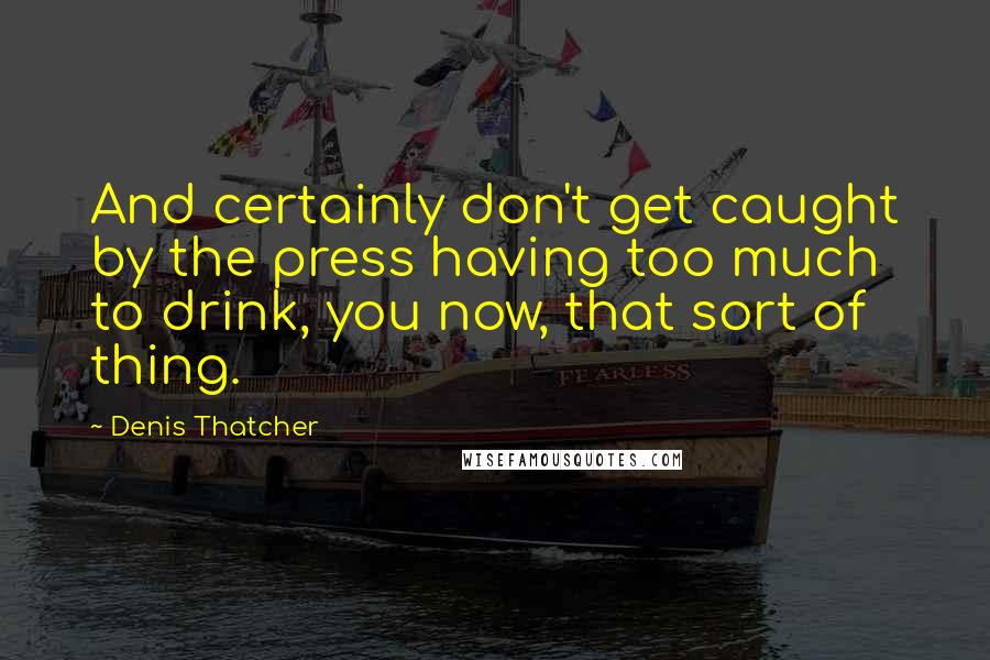 Denis Thatcher Quotes: And certainly don't get caught by the press having too much to drink, you now, that sort of thing.