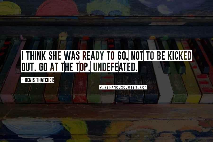 Denis Thatcher Quotes: I think she was ready to go. Not to be kicked out. Go at the top. Undefeated.