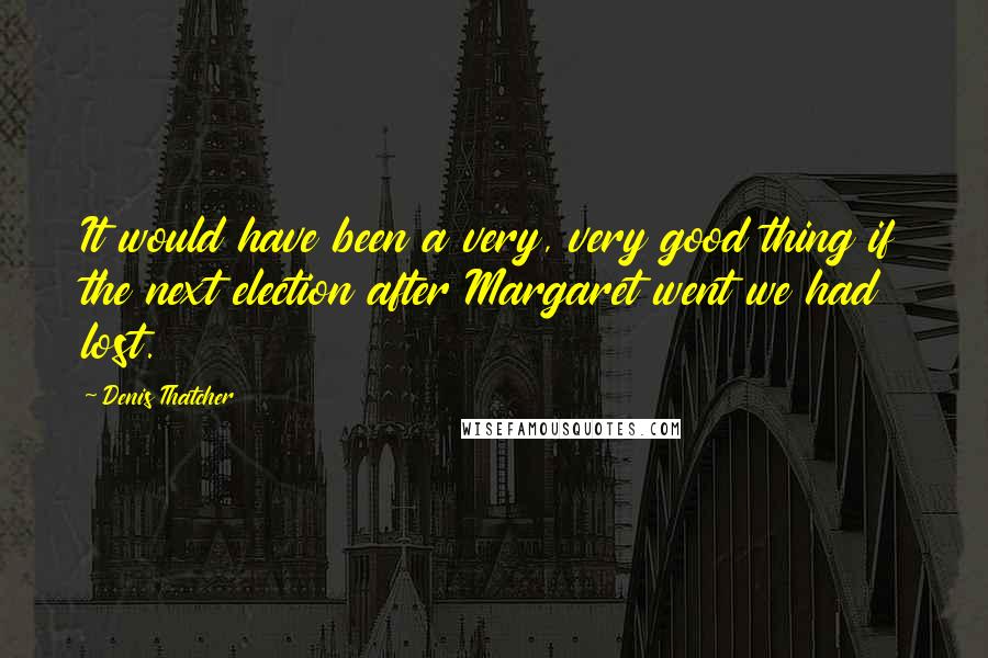 Denis Thatcher Quotes: It would have been a very, very good thing if the next election after Margaret went we had lost.