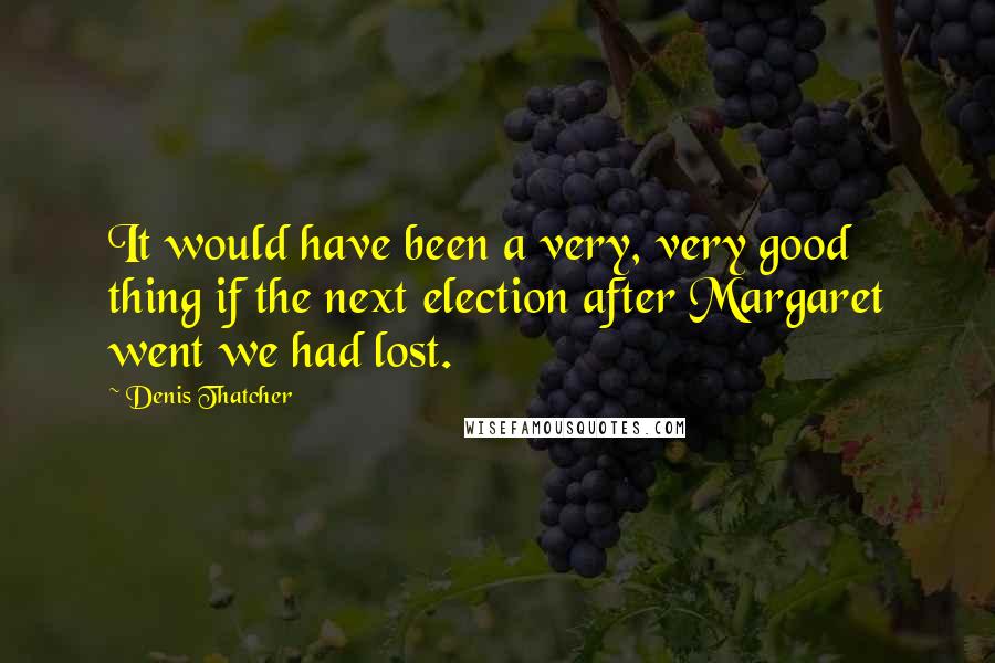 Denis Thatcher Quotes: It would have been a very, very good thing if the next election after Margaret went we had lost.