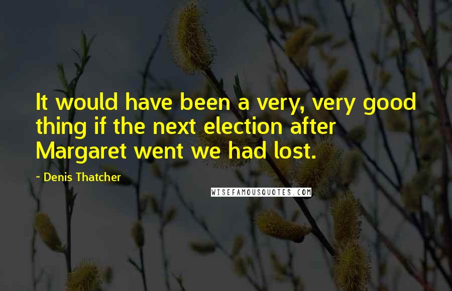 Denis Thatcher Quotes: It would have been a very, very good thing if the next election after Margaret went we had lost.
