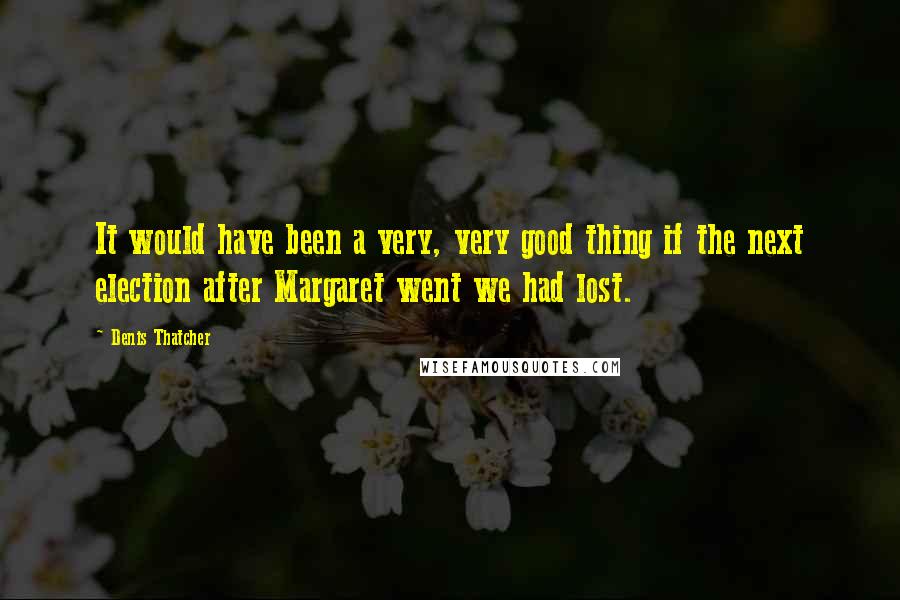 Denis Thatcher Quotes: It would have been a very, very good thing if the next election after Margaret went we had lost.