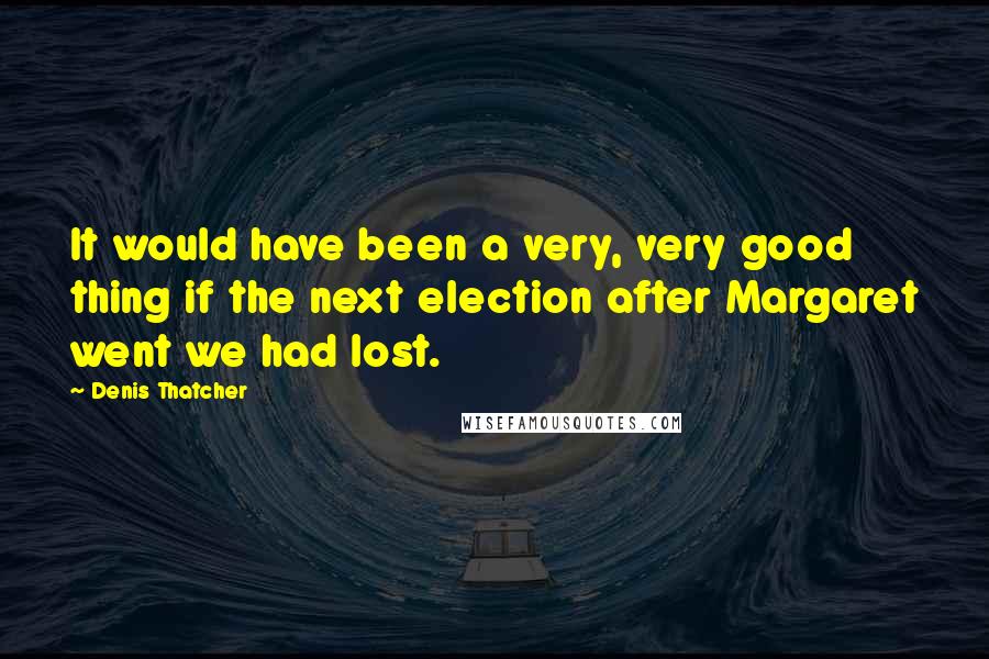 Denis Thatcher Quotes: It would have been a very, very good thing if the next election after Margaret went we had lost.