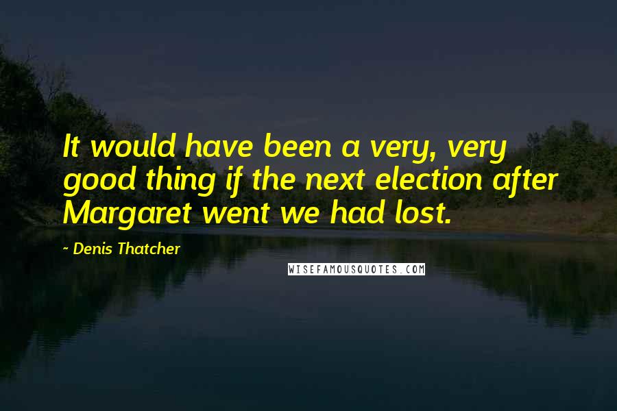 Denis Thatcher Quotes: It would have been a very, very good thing if the next election after Margaret went we had lost.