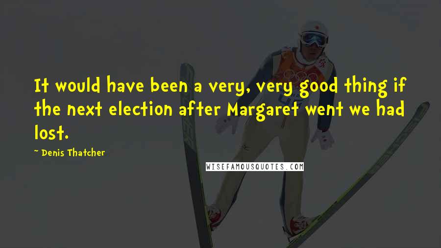 Denis Thatcher Quotes: It would have been a very, very good thing if the next election after Margaret went we had lost.