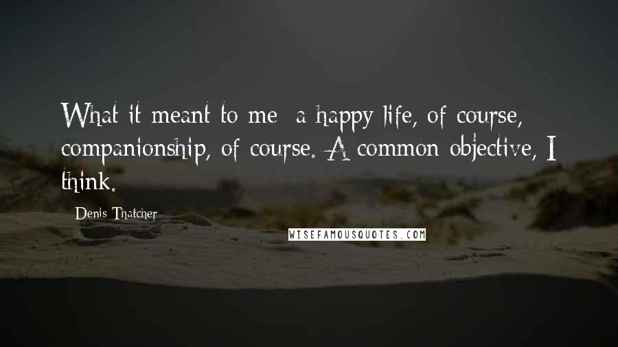 Denis Thatcher Quotes: What it meant to me: a happy life, of course, companionship, of course. A common objective, I think.