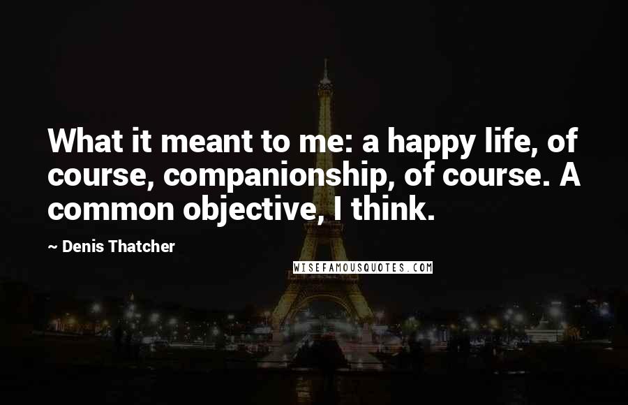 Denis Thatcher Quotes: What it meant to me: a happy life, of course, companionship, of course. A common objective, I think.