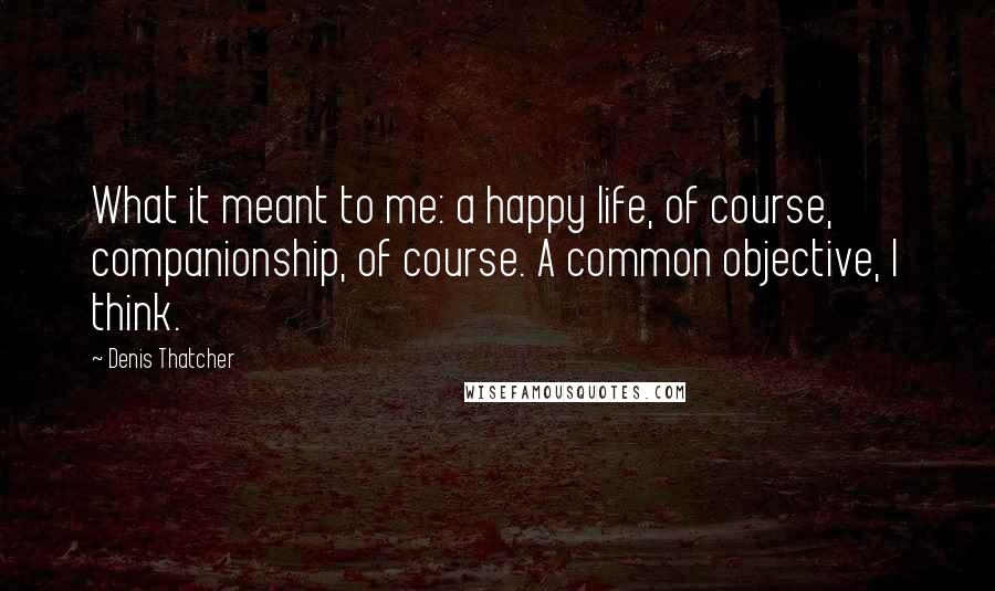 Denis Thatcher Quotes: What it meant to me: a happy life, of course, companionship, of course. A common objective, I think.