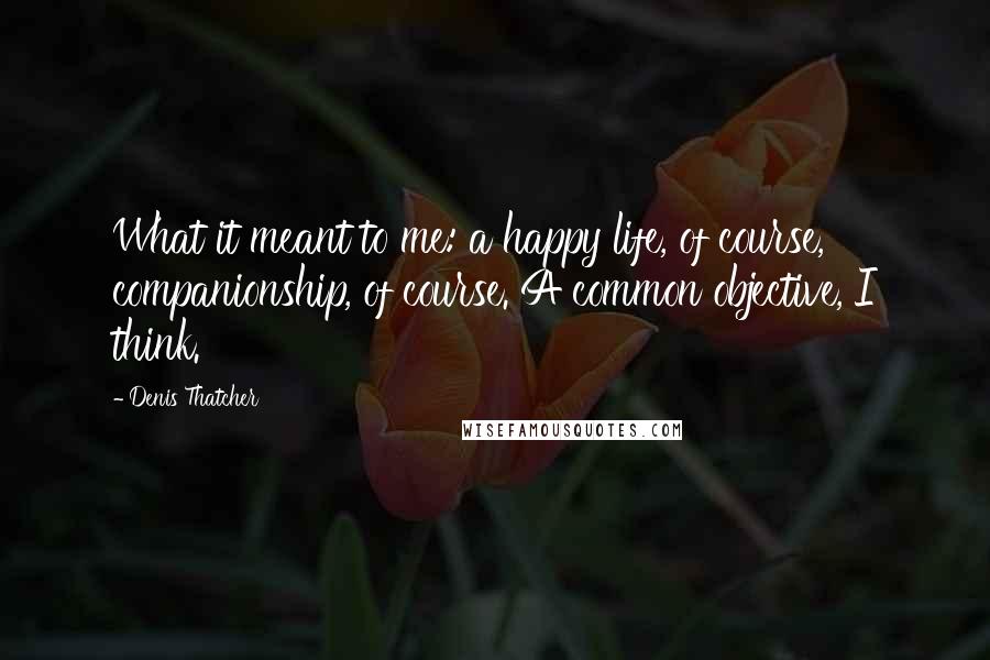 Denis Thatcher Quotes: What it meant to me: a happy life, of course, companionship, of course. A common objective, I think.