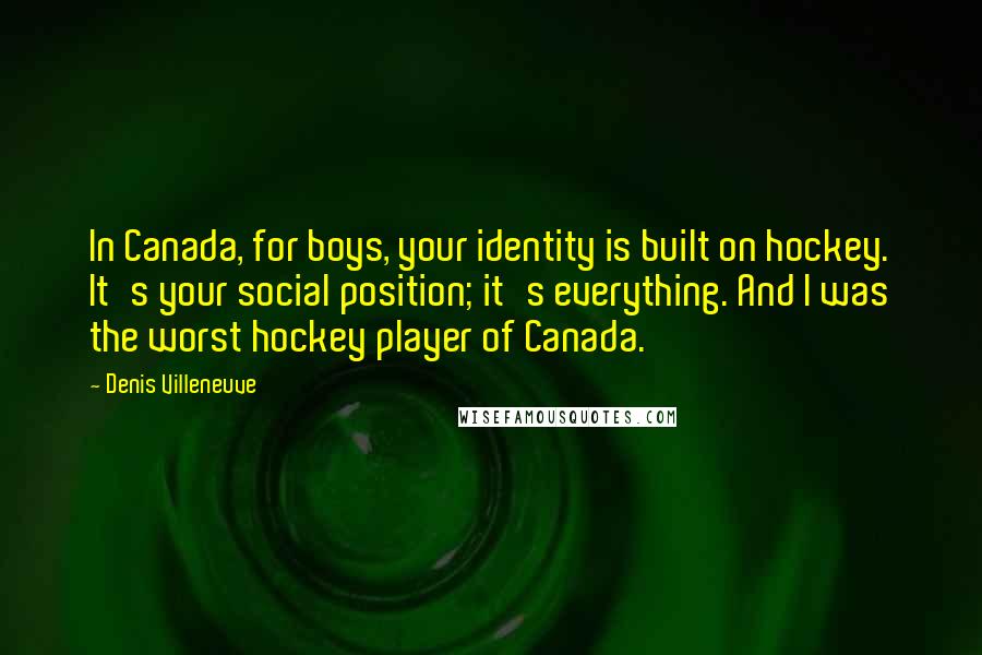 Denis Villeneuve Quotes: In Canada, for boys, your identity is built on hockey. It's your social position; it's everything. And I was the worst hockey player of Canada.