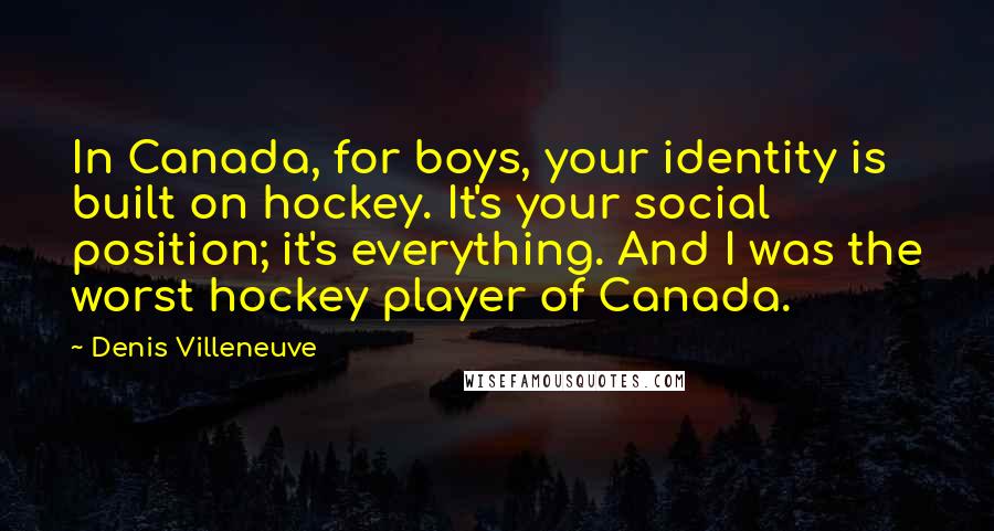 Denis Villeneuve Quotes: In Canada, for boys, your identity is built on hockey. It's your social position; it's everything. And I was the worst hockey player of Canada.