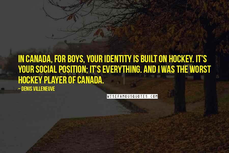 Denis Villeneuve Quotes: In Canada, for boys, your identity is built on hockey. It's your social position; it's everything. And I was the worst hockey player of Canada.