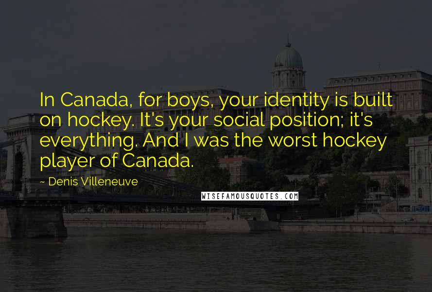 Denis Villeneuve Quotes: In Canada, for boys, your identity is built on hockey. It's your social position; it's everything. And I was the worst hockey player of Canada.