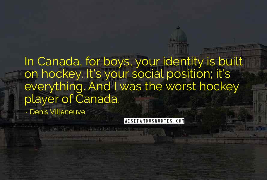 Denis Villeneuve Quotes: In Canada, for boys, your identity is built on hockey. It's your social position; it's everything. And I was the worst hockey player of Canada.