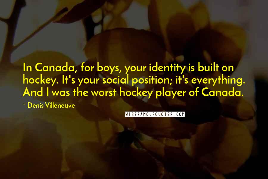 Denis Villeneuve Quotes: In Canada, for boys, your identity is built on hockey. It's your social position; it's everything. And I was the worst hockey player of Canada.