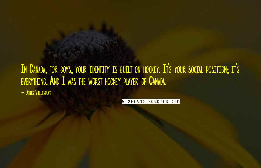Denis Villeneuve Quotes: In Canada, for boys, your identity is built on hockey. It's your social position; it's everything. And I was the worst hockey player of Canada.