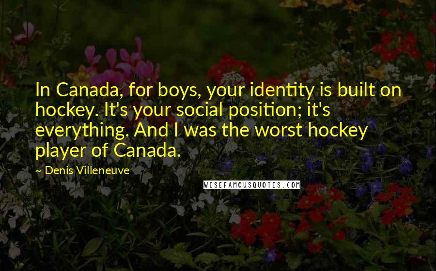 Denis Villeneuve Quotes: In Canada, for boys, your identity is built on hockey. It's your social position; it's everything. And I was the worst hockey player of Canada.