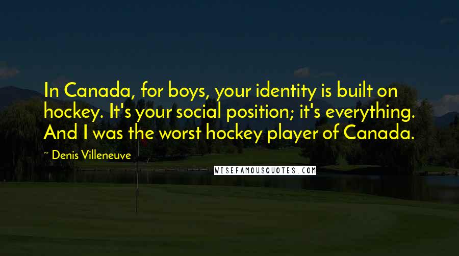 Denis Villeneuve Quotes: In Canada, for boys, your identity is built on hockey. It's your social position; it's everything. And I was the worst hockey player of Canada.