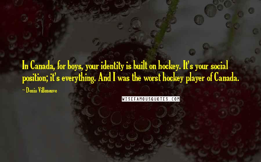 Denis Villeneuve Quotes: In Canada, for boys, your identity is built on hockey. It's your social position; it's everything. And I was the worst hockey player of Canada.