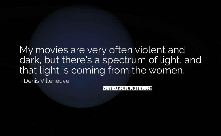 Denis Villeneuve Quotes: My movies are very often violent and dark, but there's a spectrum of light, and that light is coming from the women.