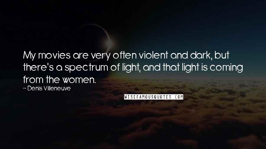 Denis Villeneuve Quotes: My movies are very often violent and dark, but there's a spectrum of light, and that light is coming from the women.