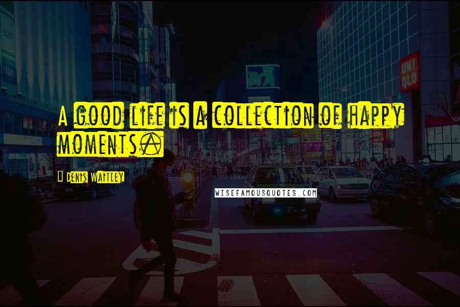 Denis Waitley Quotes: A good life is a collection of happy moments.