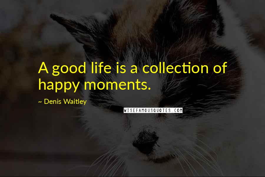 Denis Waitley Quotes: A good life is a collection of happy moments.