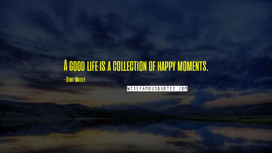 Denis Waitley Quotes: A good life is a collection of happy moments.