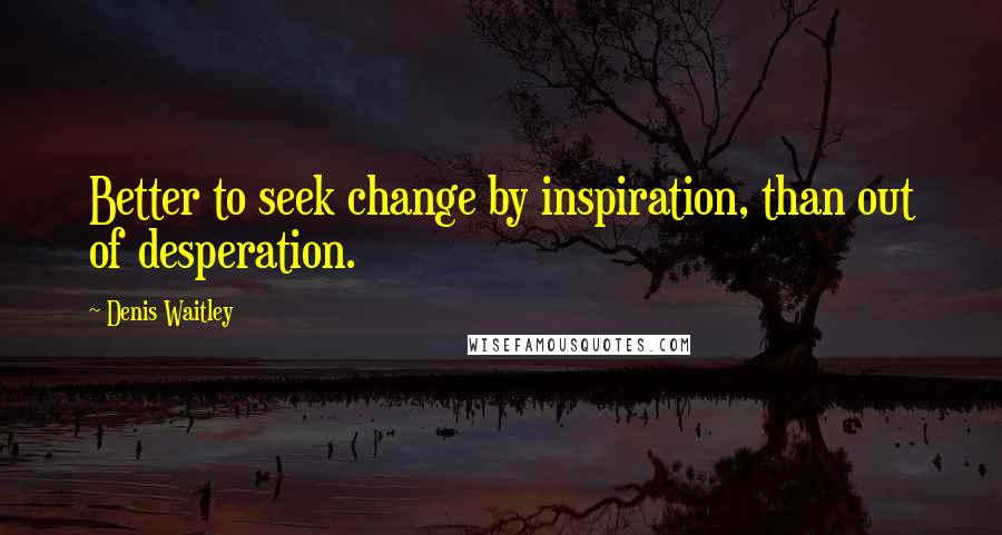 Denis Waitley Quotes: Better to seek change by inspiration, than out of desperation.