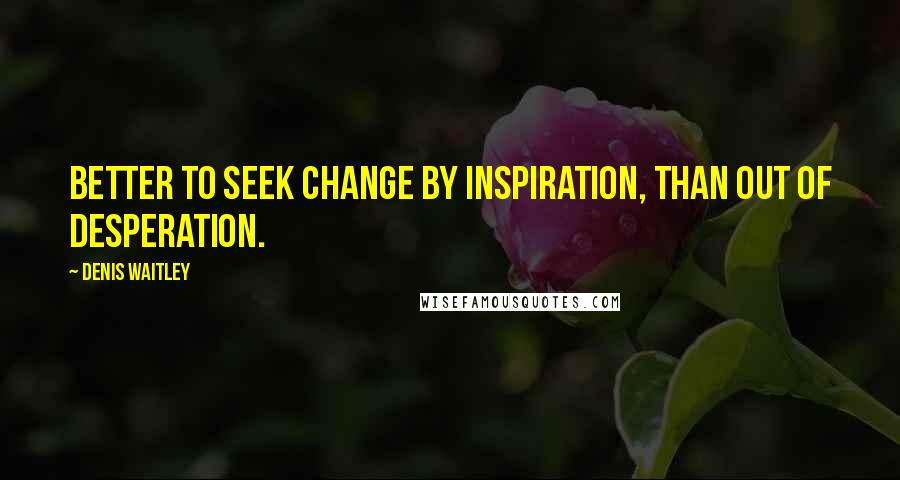 Denis Waitley Quotes: Better to seek change by inspiration, than out of desperation.