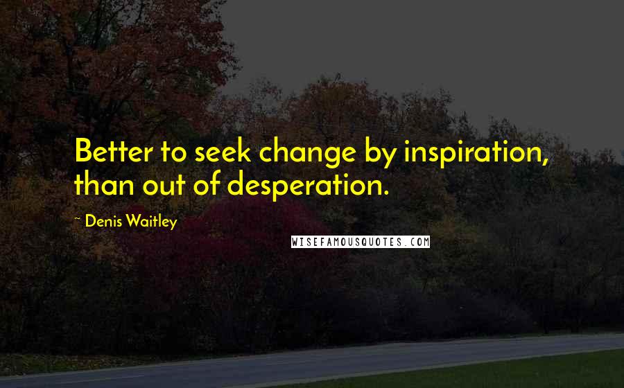 Denis Waitley Quotes: Better to seek change by inspiration, than out of desperation.