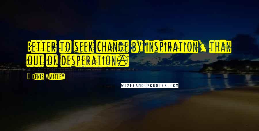 Denis Waitley Quotes: Better to seek change by inspiration, than out of desperation.