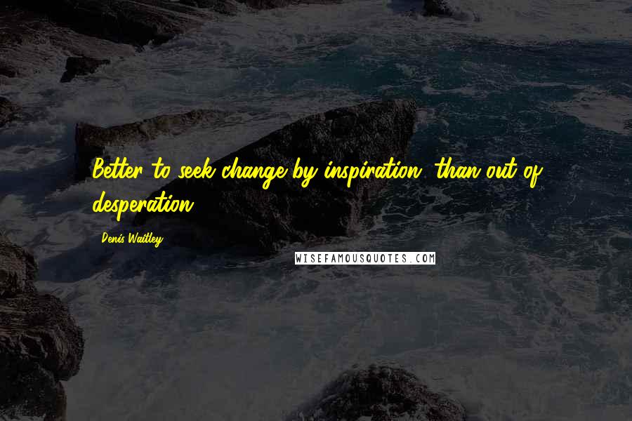 Denis Waitley Quotes: Better to seek change by inspiration, than out of desperation.