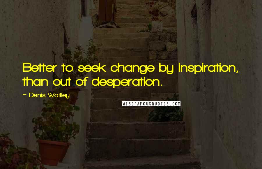 Denis Waitley Quotes: Better to seek change by inspiration, than out of desperation.