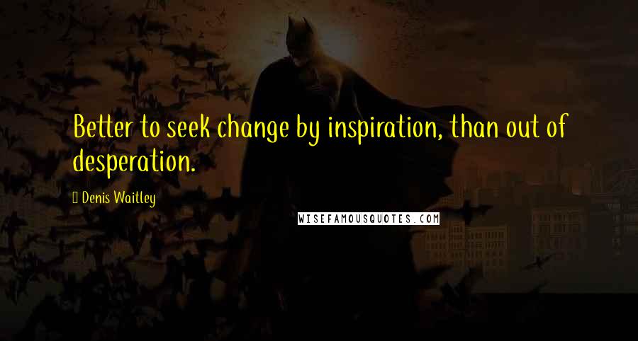 Denis Waitley Quotes: Better to seek change by inspiration, than out of desperation.