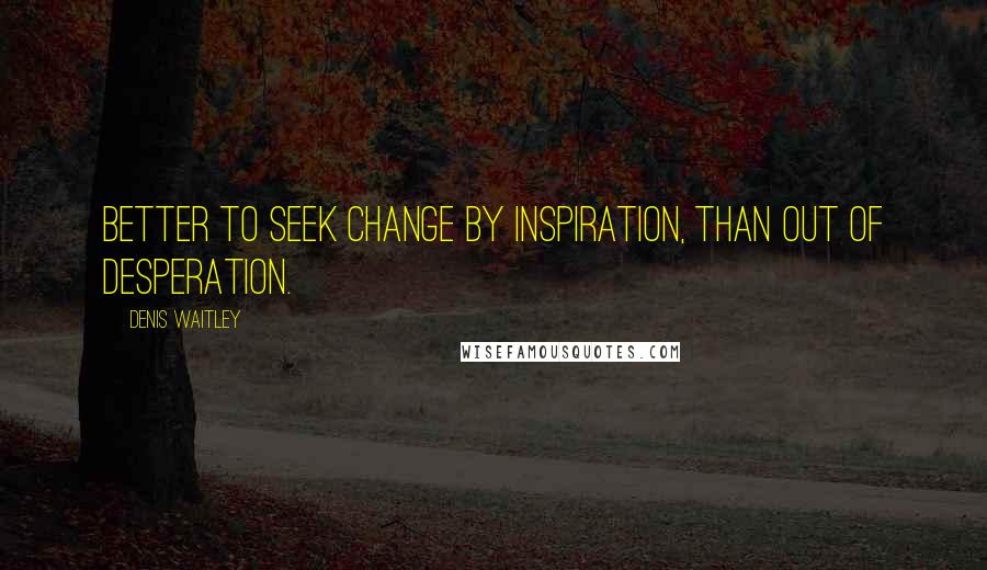 Denis Waitley Quotes: Better to seek change by inspiration, than out of desperation.