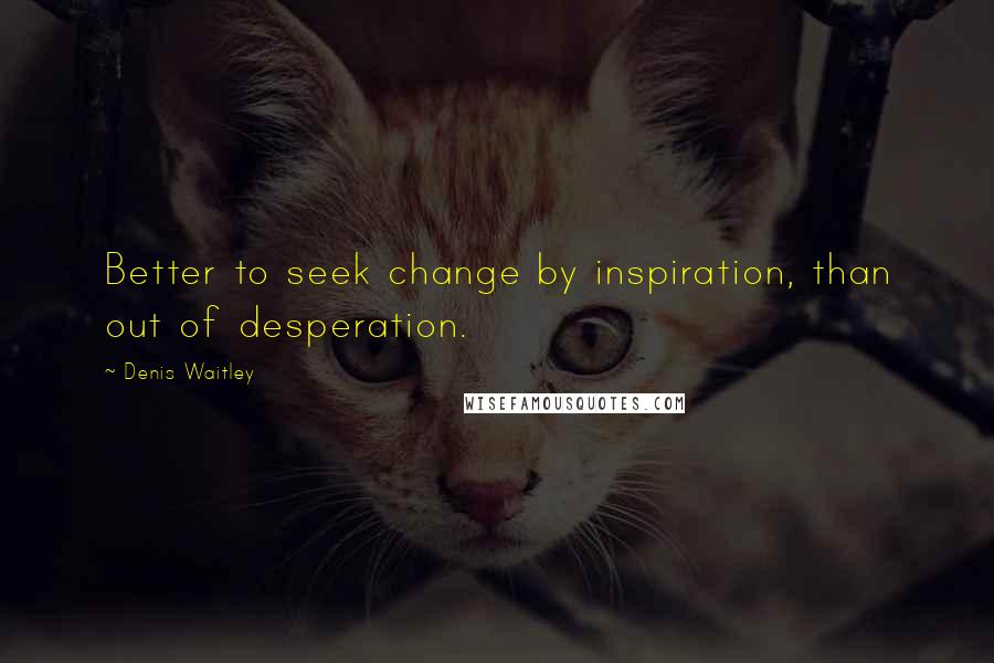 Denis Waitley Quotes: Better to seek change by inspiration, than out of desperation.