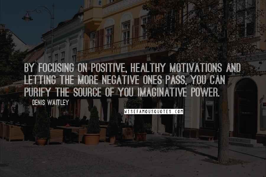 Denis Waitley Quotes: By focusing on positive, healthy motivations and letting the more negative ones pass, you can purify the source of you imaginative power.